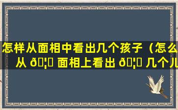 怎样从面相中看出几个孩子（怎么从 🦟 面相上看出 🦈 几个儿子几个闺女）